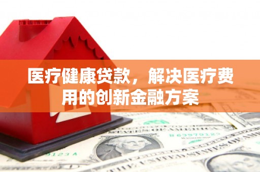 乌尔禾医疗健康贷款，解决医疗费用的创新金融方案